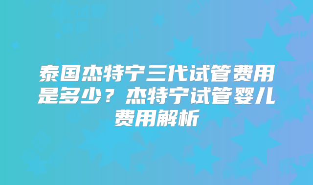 泰国杰特宁三代试管费用是多少？杰特宁试管婴儿费用解析