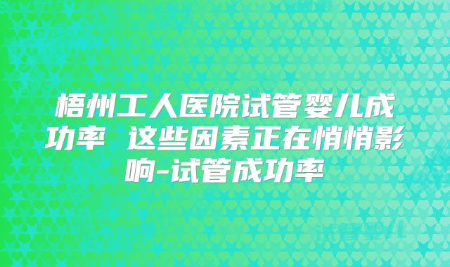 梧州工人医院试管婴儿成功率 这些因素正在悄悄影响-试管成功率