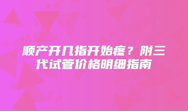 顺产开几指开始疼？附三代试管价格明细指南