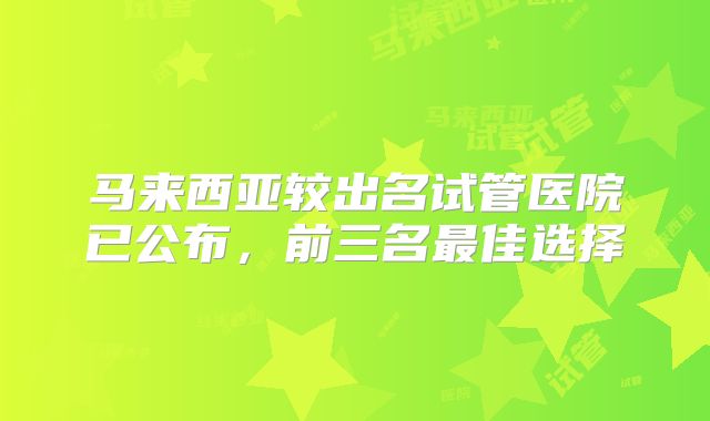 马来西亚较出名试管医院已公布，前三名最佳选择