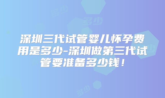 深圳三代试管婴儿怀孕费用是多少-深圳做第三代试管要准备多少钱！