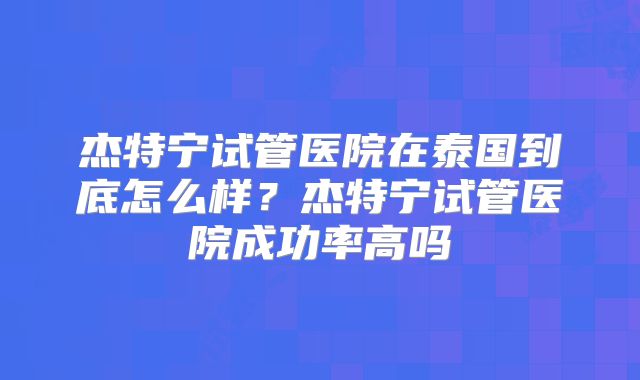 杰特宁试管医院在泰国到底怎么样？杰特宁试管医院成功率高吗
