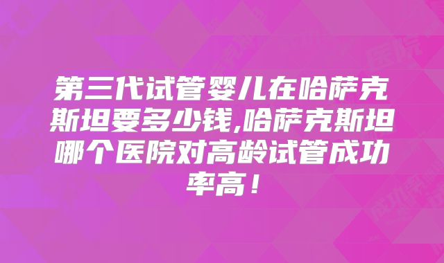 第三代试管婴儿在哈萨克斯坦要多少钱,哈萨克斯坦哪个医院对高龄试管成功率高!