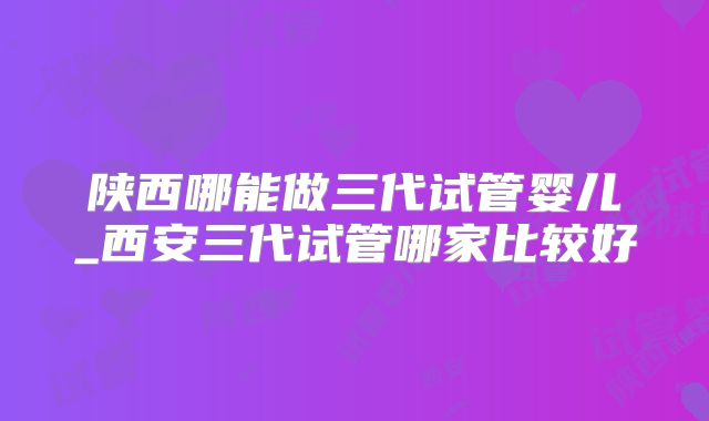陕西哪能做三代试管婴儿_西安三代试管哪家比较好