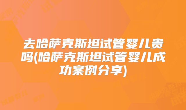 去哈萨克斯坦试管婴儿贵吗(哈萨克斯坦试管婴儿成功案例分享)