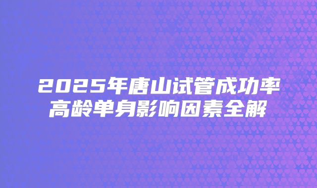 2025年唐山试管成功率高龄单身影响因素全解