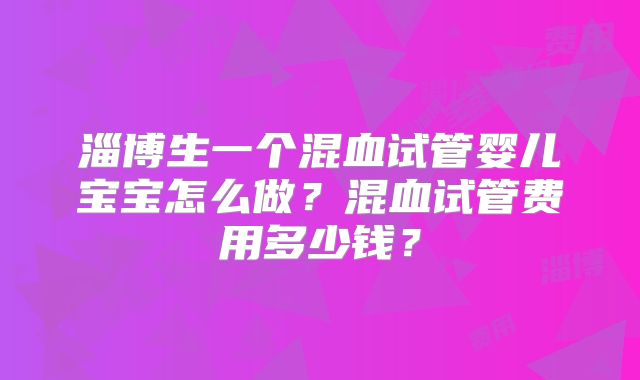 淄博生一个混血试管婴儿宝宝怎么做？混血试管费用多少钱？