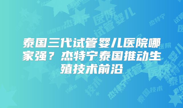 泰国三代试管婴儿医院哪家强?杰特宁泰国推动生殖技术前沿
