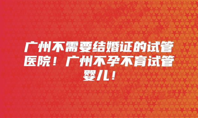 广州不需要结婚证的试管医院！广州不孕不育试管婴儿！