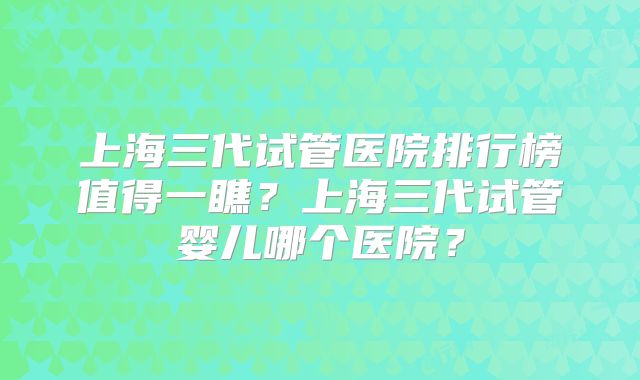 上海三代试管医院排行榜值得一瞧?上海三代试管婴儿哪个医院?