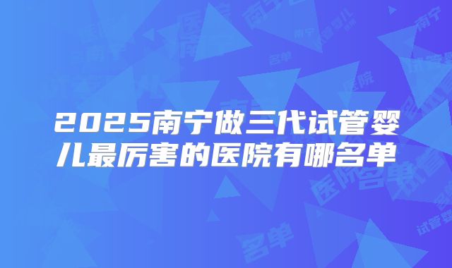 2025南宁做三代试管婴儿最厉害的医院有哪名单