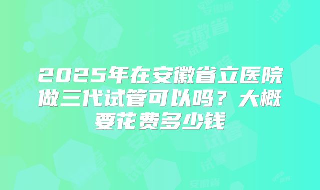 2025年在安徽省立医院做三代试管可以吗?大概要花费多少钱