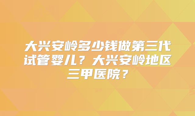 大兴安岭多少钱做第三代试管婴儿?大兴安岭地区三甲医院?
