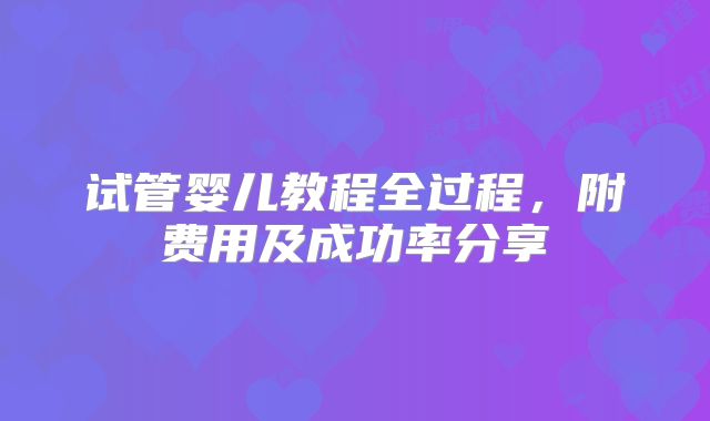 试管婴儿教程全过程，附费用及成功率分享