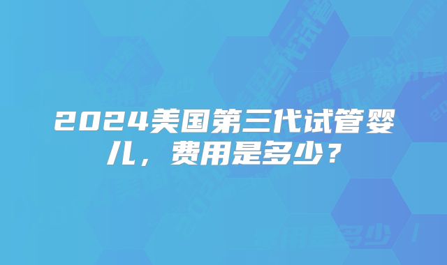 2024美国第三代试管婴儿，费用是多少？