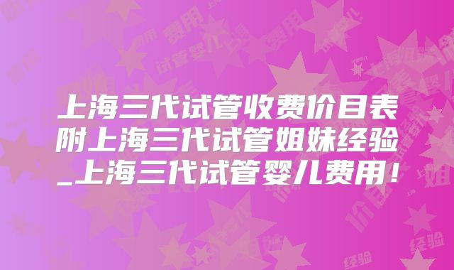 上海三代试管收费价目表附上海三代试管姐妹经验_上海三代试管婴儿费用！