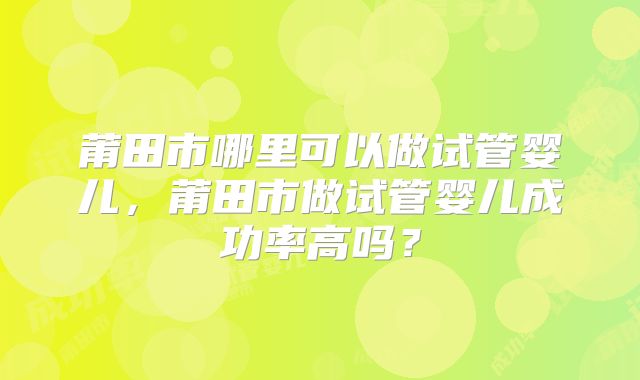 莆田市哪里可以做试管婴儿，莆田市做试管婴儿成功率高吗？