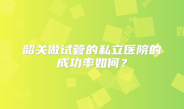 韶关做试管的私立医院的成功率如何?