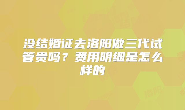 没结婚证去洛阳做三代试管贵吗？费用明细是怎么样的