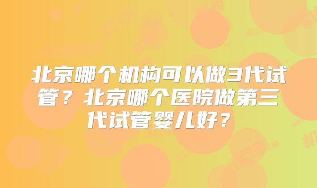 北京哪个机构可以做3代试管？北京哪个医院做第三代试管婴儿好？