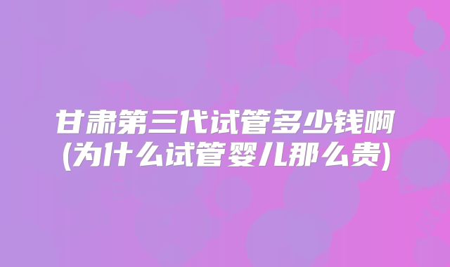 甘肃第三代试管多少钱啊(为什么试管婴儿那么贵)