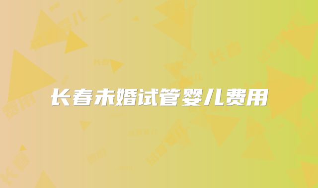 长春未婚试管婴儿费用