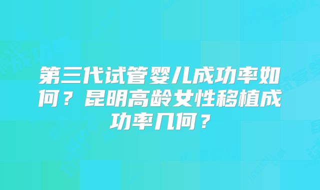 第三代试管婴儿成功率如何？昆明高龄女性移植成功率几何？