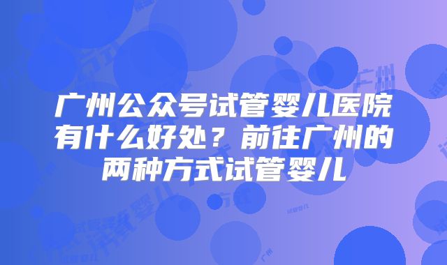 广州公众号试管婴儿医院有什么好处？前往广州的两种方式试管婴儿