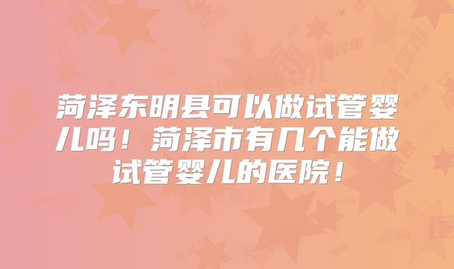 菏泽东明县可以做试管婴儿吗！菏泽市有几个能做试管婴儿的医院！