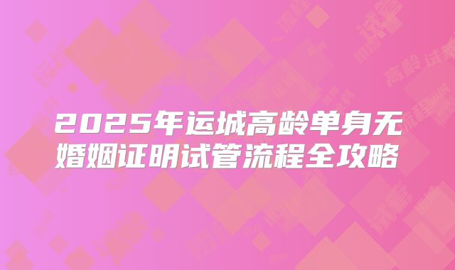 2025年运城高龄单身无婚姻证明试管流程全攻略