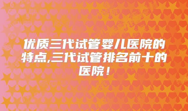 优质三代试管婴儿医院的特点,三代试管排名前十的医院！