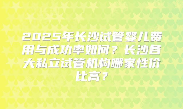 2025年长沙试管婴儿费用与成功率如何？长沙各大私立试管机构哪家性价比高？