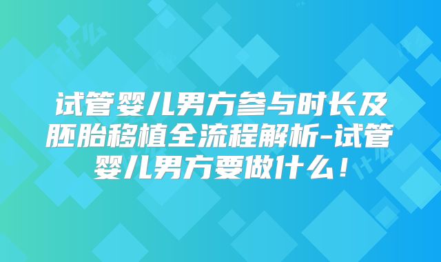 试管婴儿男方参与时长及胚胎移植全流程解析-试管婴儿男方要做什么！
