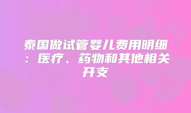 泰国做试管婴儿费用明细:医疗、药物和其他相关开支