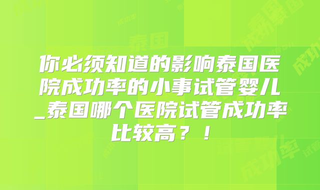 你必须知道的影响泰国医院成功率的小事试管婴儿_泰国哪个医院试管成功率比较高?!