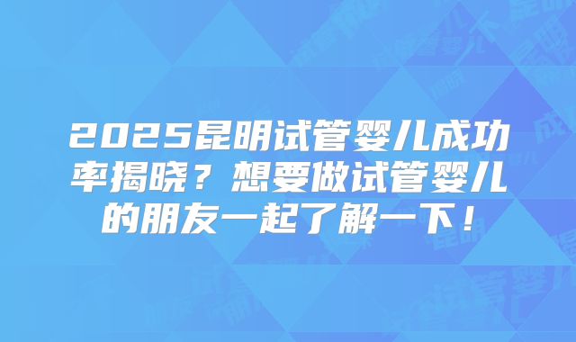 2025昆明试管婴儿成功率揭晓？想要做试管婴儿的朋友一起了解一下！
