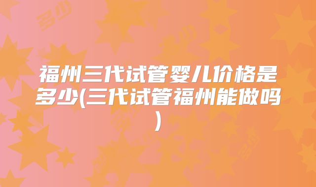 福州三代试管婴儿价格是多少(三代试管福州能做吗)