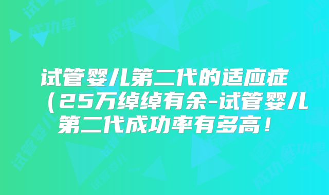 试管婴儿第二代的适应症(25万绰绰有余-试管婴儿第二代成功率有多高!