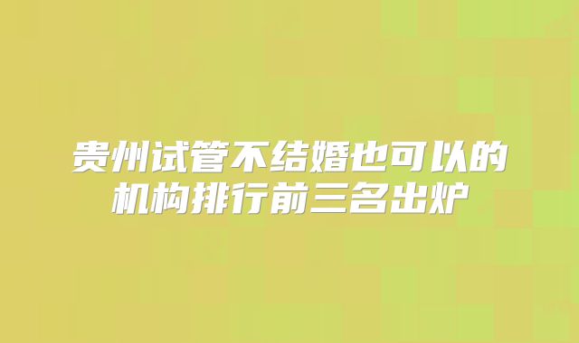 贵州试管不结婚也可以的机构排行前三名出炉
