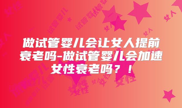 做试管婴儿会让女人提前衰老吗-做试管婴儿会加速女性衰老吗？！