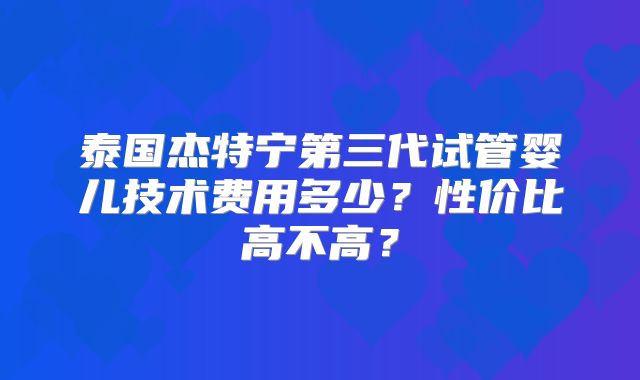 泰国杰特宁第三代试管婴儿技术费用多少?性价比高不高?