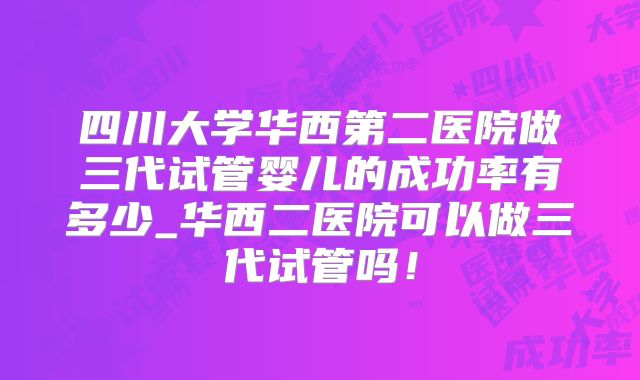 四川大学华西第二医院做三代试管婴儿的成功率有多少_华西二医院可以做三代试管吗！