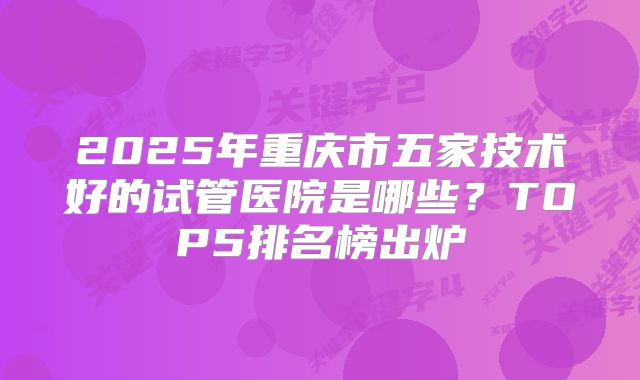 2025年重庆市五家技术好的试管医院是哪些？TOP5排名榜出炉