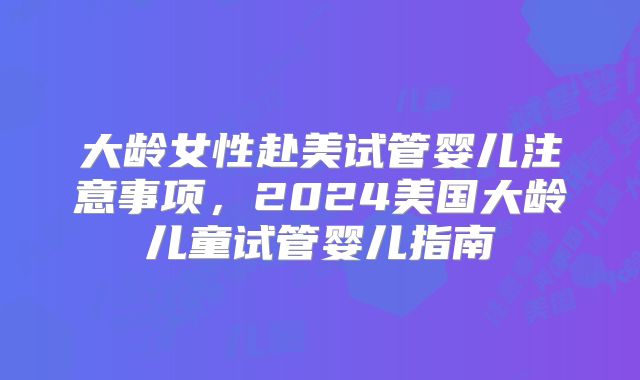 大龄女性赴美试管婴儿注意事项，2024美国大龄儿童试管婴儿指南