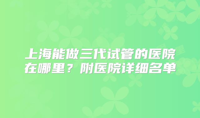 上海能做三代试管的医院在哪里？附医院详细名单