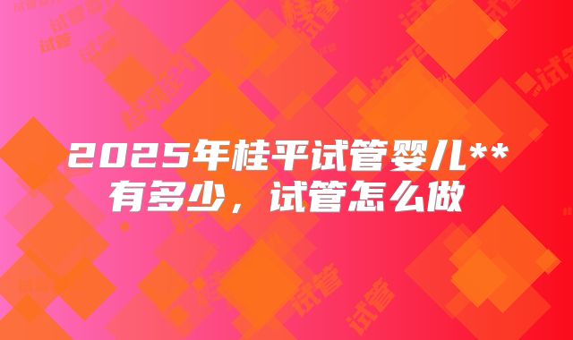 2025年桂平试管婴儿**有多少，试管怎么做