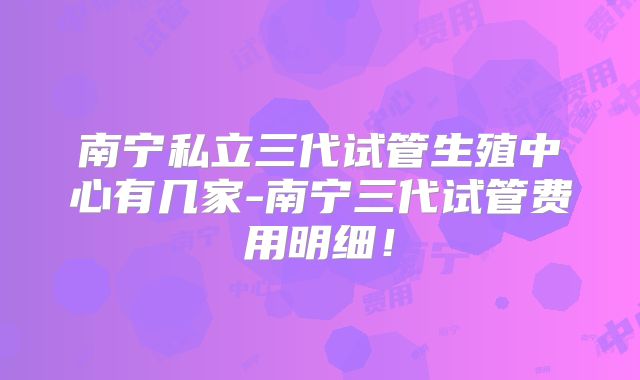 南宁私立三代试管生殖中心有几家-南宁三代试管费用明细！
