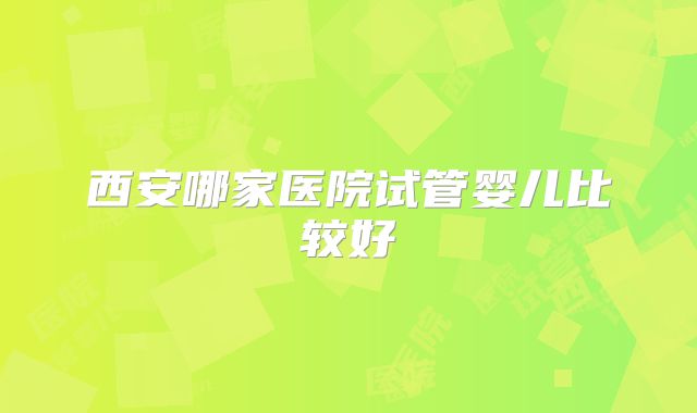 西安哪家医院试管婴儿比较好