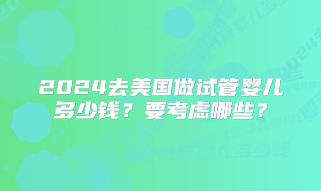 2024去美国做试管婴儿多少钱？要考虑哪些？