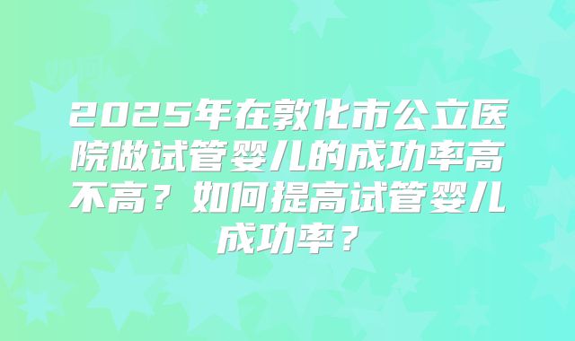 2025年在敦化市公立医院做试管婴儿的成功率高不高？如何提高试管婴儿成功率？